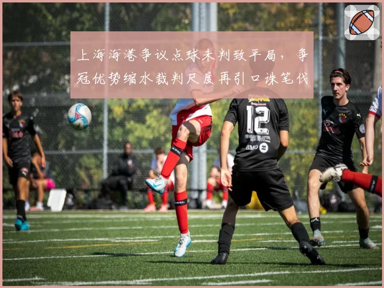 上海海港争议点球未判致平局,争冠优势缩水裁判尺度再引口诛笔伐
