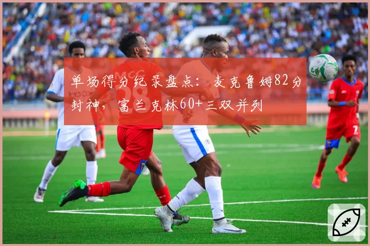 单场得分纪录盘点：麦克鲁姆82分封神，富兰克林60+三双并列
