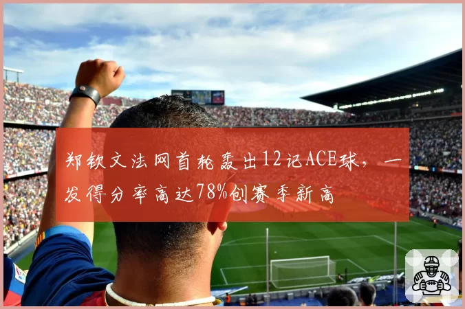 郑钦文法网首轮轰出12记ACE球，一发得分率高达78%创赛季新高