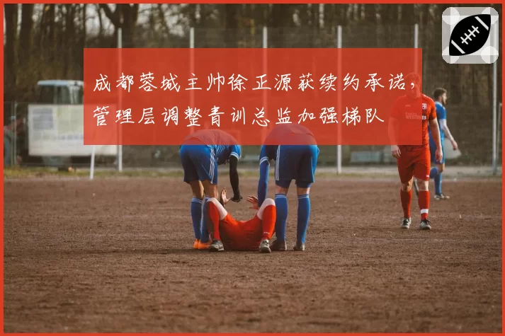 成都蓉城主帅徐正源获续约承诺，管理层调整青训总监加强梯队