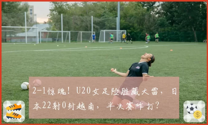2-1惊魂!U20女足险胜藏大雷,日本22射0封越南,半决赛咋打?