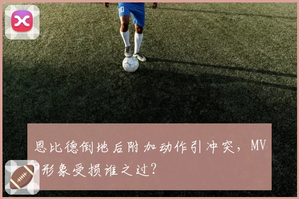 恩比德倒地后附加动作引冲突，MVP形象受损谁之过？