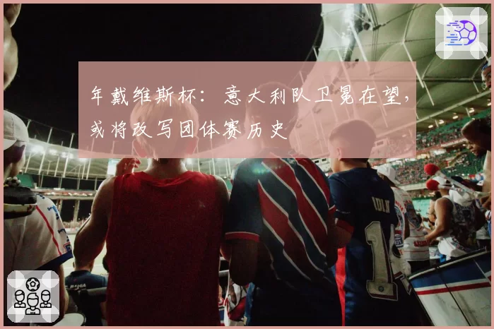 年戴维斯杯：意大利队卫冕在望，或将改写团体赛历史