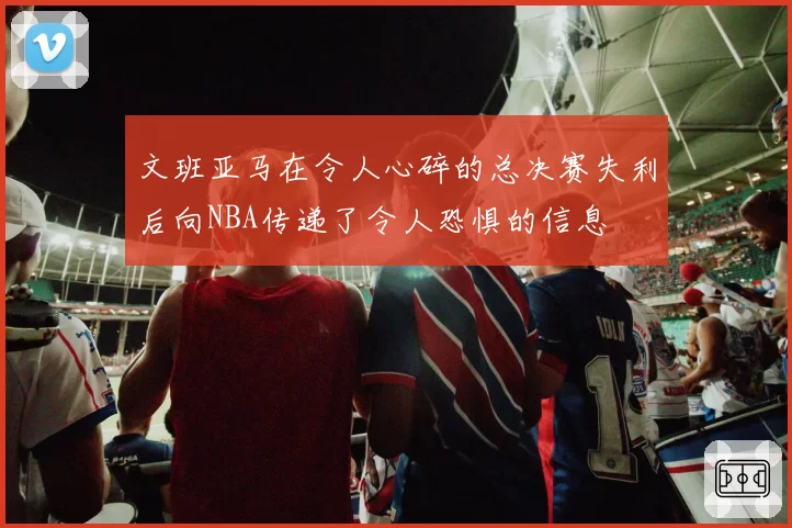 文班亚马在令人心碎的总决赛失利后向NBA传递了令人恐惧的信息
