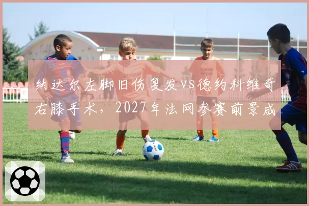 纳达尔左脚旧伤复发vs德约科维奇右膝手术，2027年法网参赛前景成谜