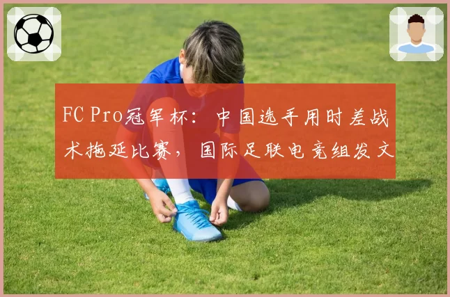 FC Pro冠军杯:中国选手用时差战术拖延比赛,国际足联电竞组发文警告“违反体育精神”