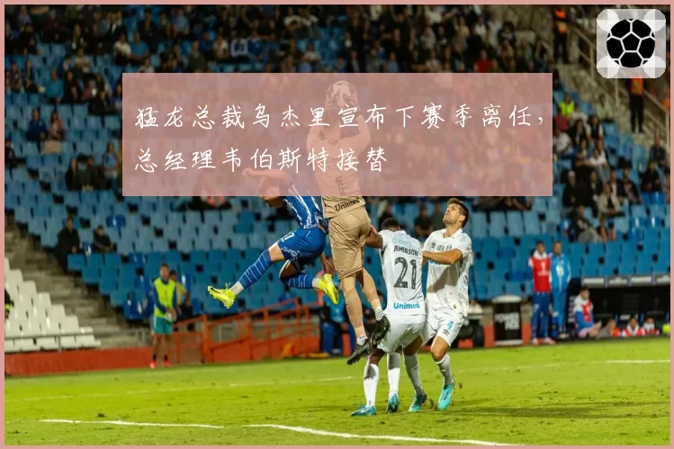 猛龙总裁乌杰里宣布下赛季离任，总经理韦伯斯特接替
