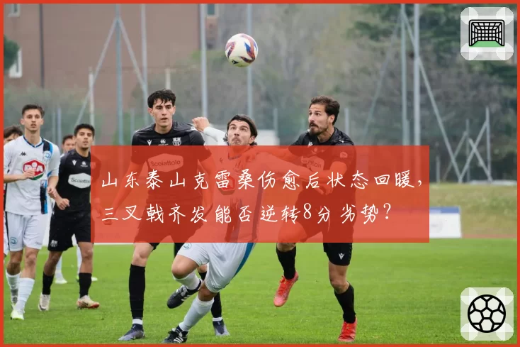 山东泰山克雷桑伤愈后状态回暖，三叉戟齐发能否逆转8分劣势？