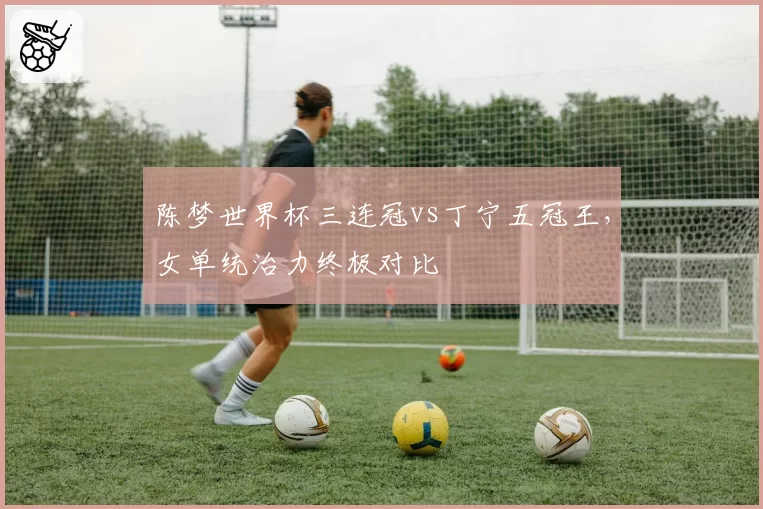 陈梦世界杯三连冠vs丁宁五冠王，女单统治力终极对比