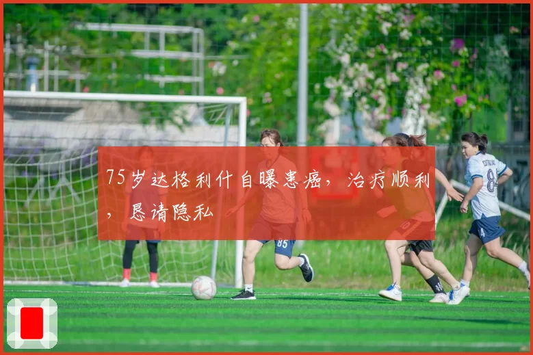 75岁达格利什自曝患癌,治疗顺利,恳请隐私