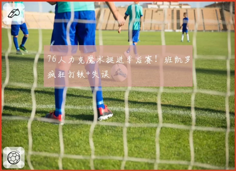 76人力克魔术挺进季后赛！班凯罗疯狂打铁+失误