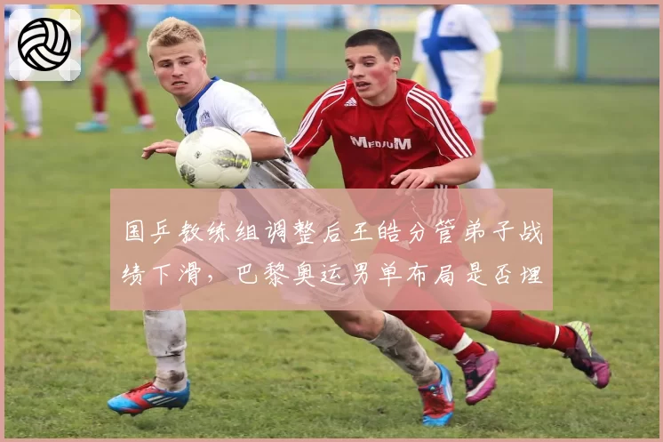 国乒教练组调整后王皓分管弟子战绩下滑，巴黎奥运男单布局是否埋下隐患？