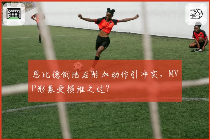 恩比德倒地后附加动作引冲突，MVP形象受损谁之过？