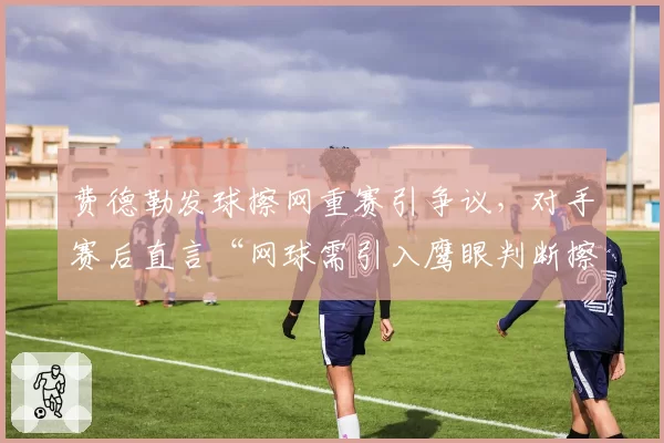 费德勒发球擦网重赛引争议，对手赛后直言“网球需引入鹰眼判断擦网”