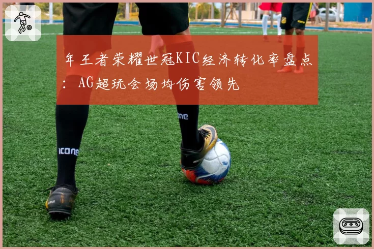 年王者荣耀世冠KIC经济转化率盘点：AG超玩会场均伤害领先
