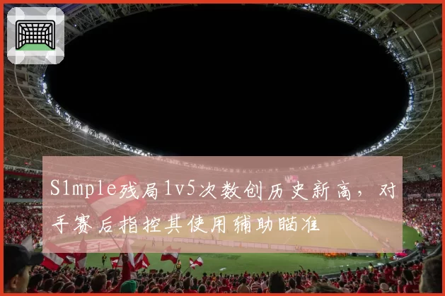 S1mple残局1v5次数创历史新高，对手赛后指控其使用辅助瞄准