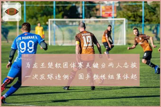 马龙王楚钦团体赛关键分两人各挨一次发球违例，国乒教练组集体起身抗议