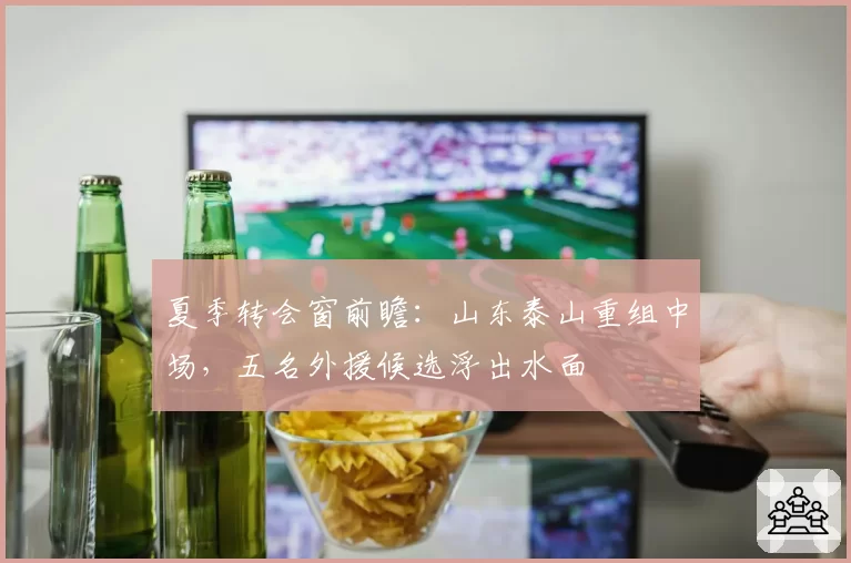 夏季转会窗前瞻:山东泰山重组中场,五名外援候选浮出水面