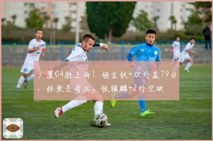 广厦G4胜上海！胡金秋+双外轰79分，林秉圣奇兵，张镇麟+2外空砍