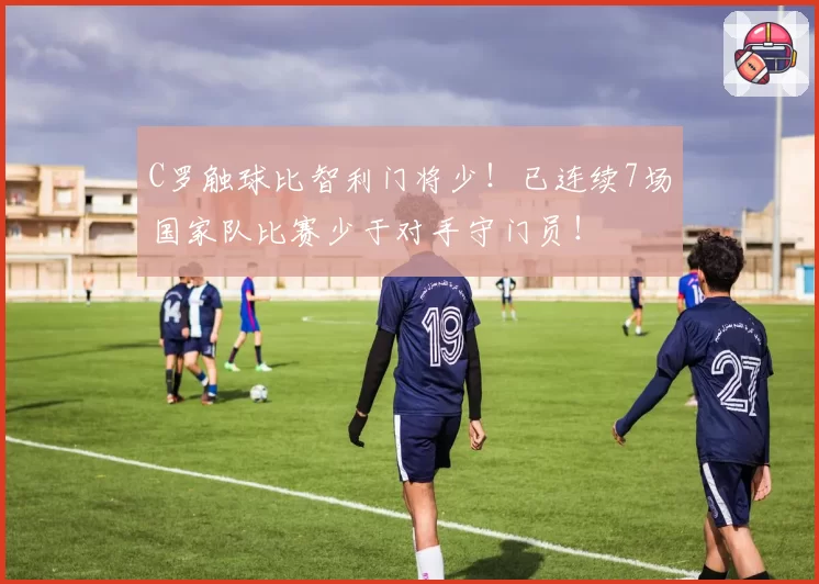 C罗触球比智利门将少!已连续7场国家队比赛少于对手守门员!