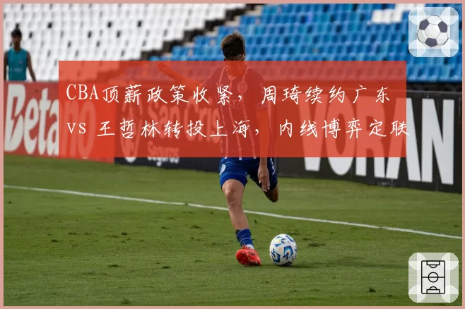 CBA顶薪政策收紧,周琦续约广东 vs 王哲林转投上海,内线博弈定联盟格局