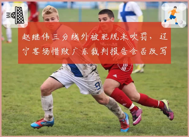 赵继伟三分线外被犯规未吹罚，辽宁客场惜败广东裁判报告会否改写结果？