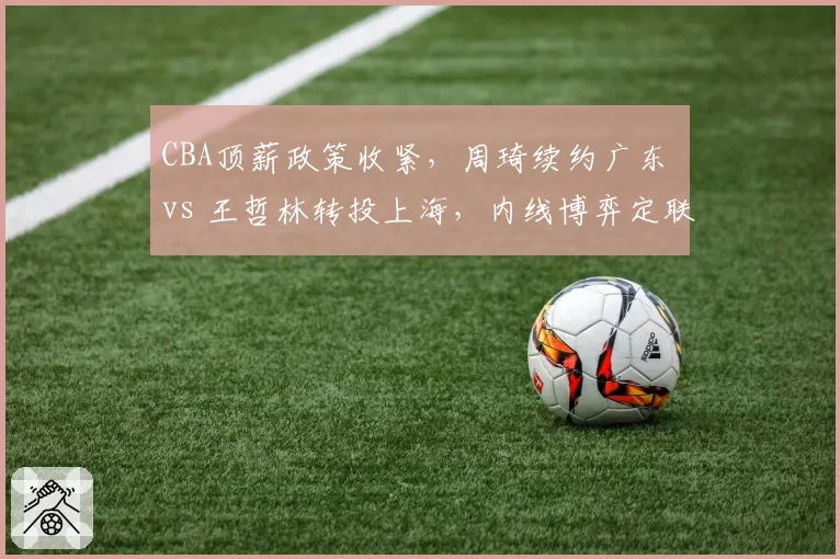 CBA顶薪政策收紧,周琦续约广东 vs 王哲林转投上海,内线博弈定联盟格局