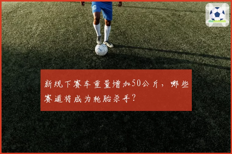 新规下赛车重量增加50公斤，哪些赛道将成为轮胎杀手？