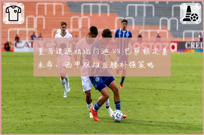 皇马追逐祖比门迪 vs 巴萨锁定基米希，西甲双雄后腰补强策略
