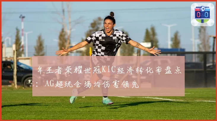 年王者荣耀世冠KIC经济转化率盘点:AG超玩会场均伤害领先