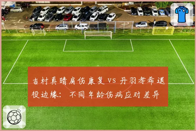 吉村真晴肩伤康复 vs 丹羽孝希退役边缘：不同年龄伤病应对差异