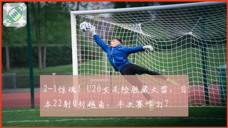 2-1惊魂!U20女足险胜藏大雷,日本22射0封越南,半决赛咋打?