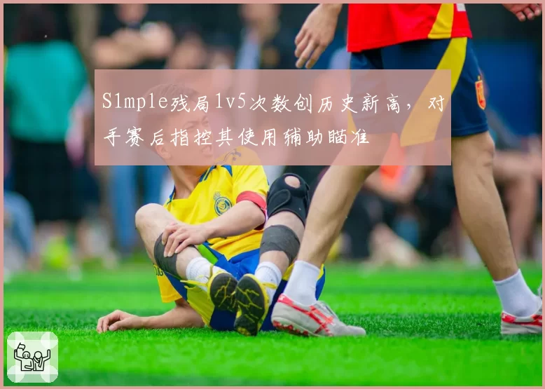 S1mple残局1v5次数创历史新高，对手赛后指控其使用辅助瞄准