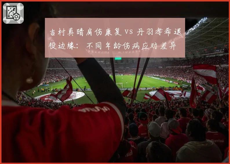 吉村真晴肩伤康复 vs 丹羽孝希退役边缘：不同年龄伤病应对差异