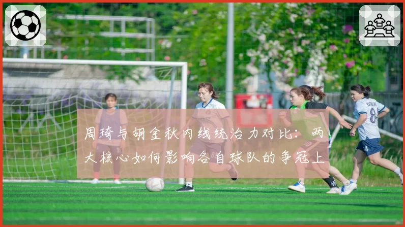 周琦与胡金秋内线统治力对比：两大核心如何影响各自球队的争冠上限？