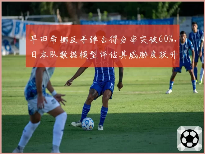 早田希娜反手弹击得分率突破60%，日本队数据模型评估其威胁度跃升至前三