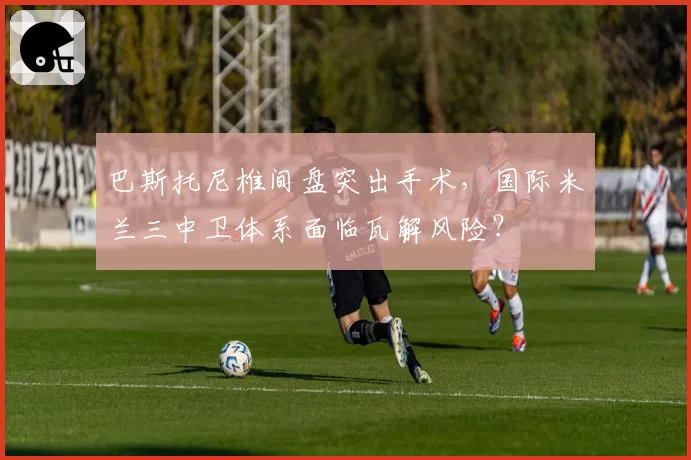 巴斯托尼椎间盘突出手术，国际米兰三中卫体系面临瓦解风险？