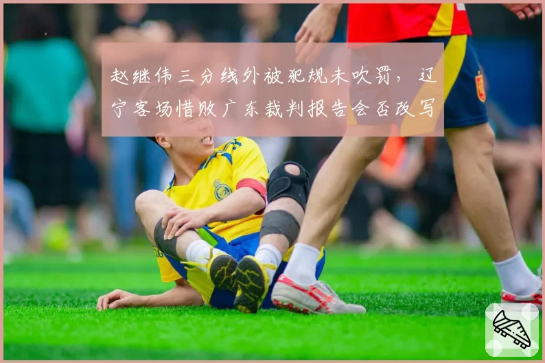 赵继伟三分线外被犯规未吹罚，辽宁客场惜败广东裁判报告会否改写结果？