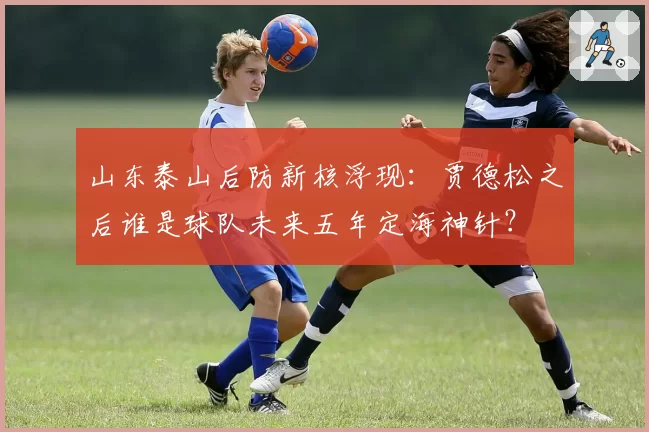 山东泰山后防新核浮现：贾德松之后谁是球队未来五年定海神针？