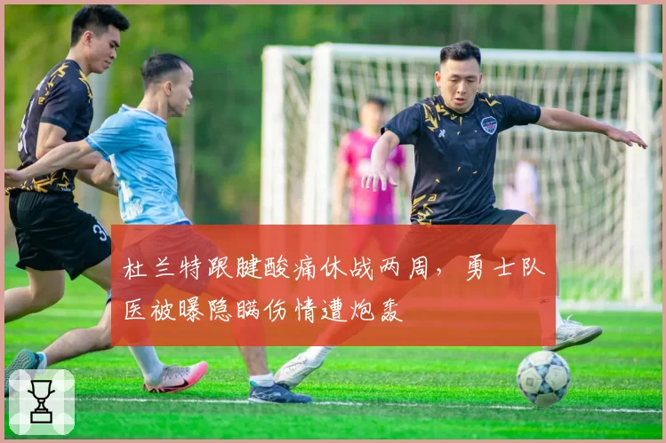 杜兰特跟腱酸痛休战两周，勇士队医被曝隐瞒伤情遭炮轰