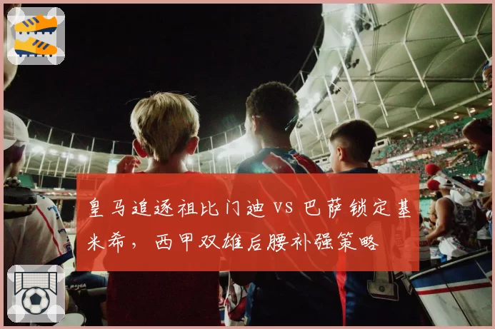 皇马追逐祖比门迪 vs 巴萨锁定基米希，西甲双雄后腰补强策略