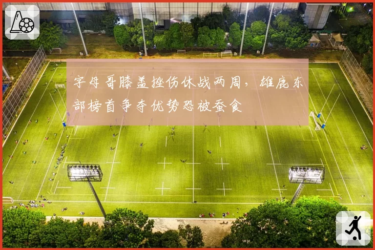 字母哥膝盖挫伤休战两周，雄鹿东部榜首争夺优势恐被蚕食