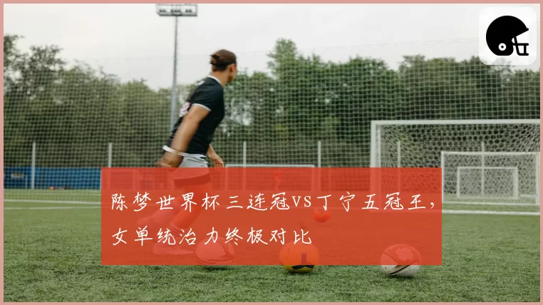 陈梦世界杯三连冠vs丁宁五冠王，女单统治力终极对比