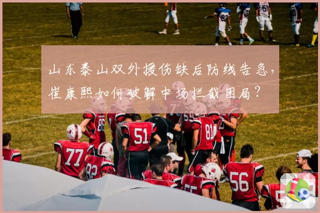 山东泰山双外援伤缺后防线告急，崔康熙如何破解中场拦截困局？