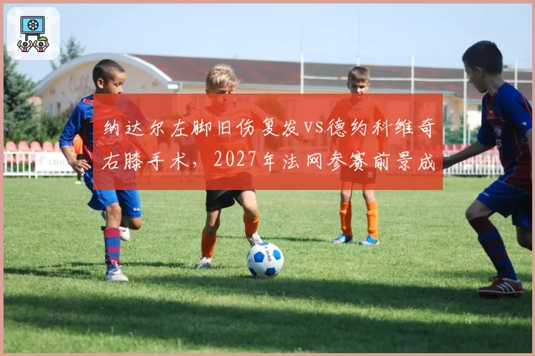 纳达尔左脚旧伤复发vs德约科维奇右膝手术，2027年法网参赛前景成谜