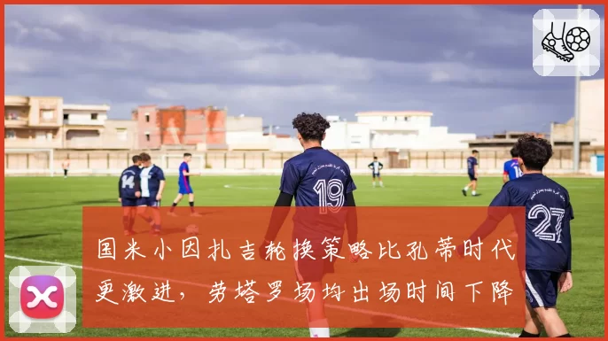 国米小因扎吉轮换策略比孔蒂时代更激进，劳塔罗场均出场时间下降却贡献更多关键球