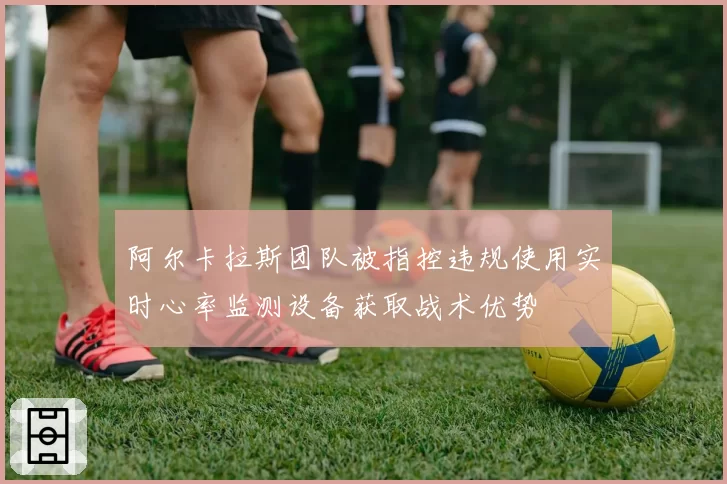 阿尔卡拉斯团队被指控违规使用实时心率监测设备获取战术优势